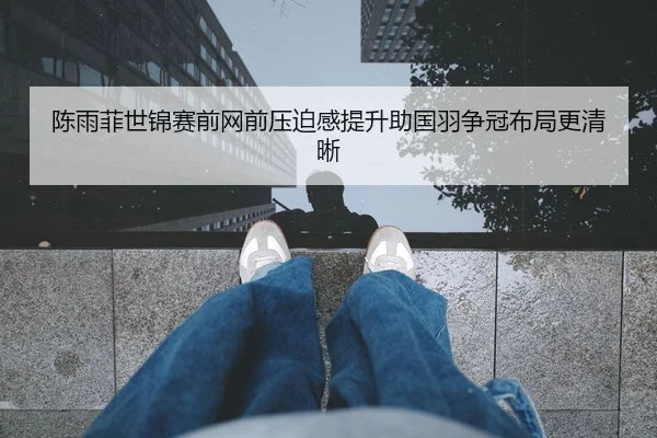陈雨菲世锦赛前网前压迫感提升助国羽争冠布局更清晰