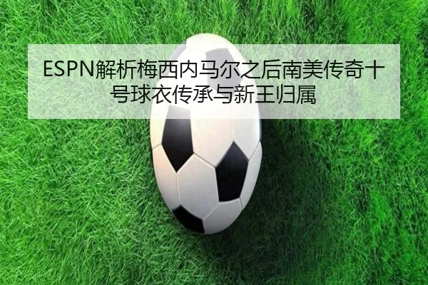 ESPN解析梅西内马尔之后南美传奇十号球衣传承与新王归属